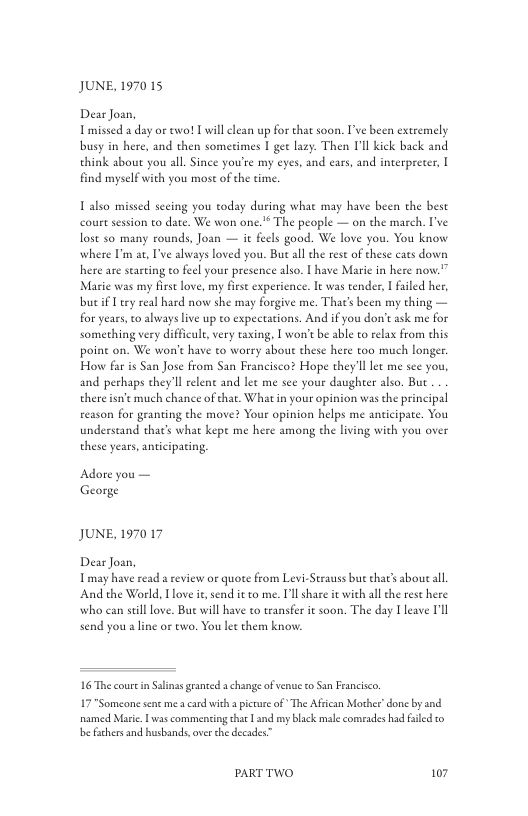 JUNE, 1970 15  Dear Joan, Imissed a day or two! L will clean up for that soon. I’ve been extremely busy in here, and then sometimes I gee lazy. Then I’ll kick back and think about you all Since you’e my eyes, and ears, and interprecer, find myself with you most of the time.  1 also missed secing you today during what may have been the best courtsession o date. We won one.* The people — on the march. ’ve lost s0 many rounds, Joan — it feels good. We love you. You know where ’m a, I’ve always loved you. But all the rest of these eats down here are stating to el your presence also. | have Marie in here now.” Maric was my first love, my fiese experience. It was tender, | failed her, but i Lery real hard now she may forgive me. Thats been my thing — for years,to always live up to expectations. And if you don’t ask me for something very difficule,very taxing, 1 won’t be able to relax from his poine on. We won’t have to worry about these here too much longer. How far s San Jose from San Francisco? Hope they’lllet me see you, and perhaps they’ll relent and lec me see your daughter also. But there isne much chance of that. Whatin your opinion was the principal reason for geanting the move? Your opinion helps e anticipate. You understand that’s what kept me here among the living with you over these years, anticipating  Adore you — George  JUNE, 1970 17  Dear Joan, Tmay have read a review or quote from Levi-Strauss but that’s about all And the World, Iove it send it to me. Ul share it with all the rest here who can seil ove. But will have to transfer it soon. The day I leave Il send you s line or two. You le them know:  16 The coure in Slinss granted achange of v o San Francisco.  17" Someone sent me  card with  picure of The Afrcan Mother”donc by and named Mari. Lvas commensing thar 1 and my black male comrades had failed to e fchers and husbands,over the decades”  PARTTWO 107 